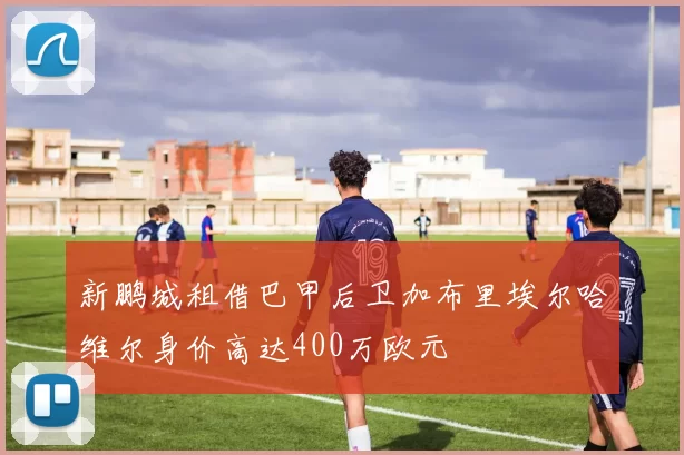 新鹏城租借巴甲后卫加布里埃尔哈维尔身价高达400万欧元
