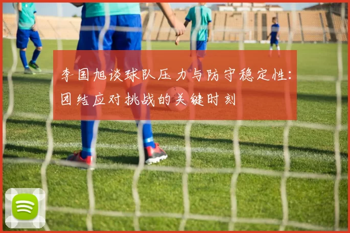 李国旭谈球队压力与防守稳定性：团结应对挑战的关键时刻