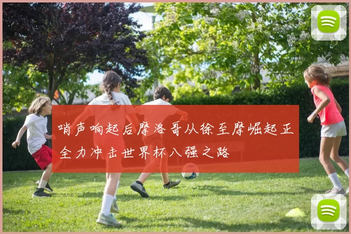 哨声响起后摩洛哥从徐至摩崛起正全力冲击世界杯八强之路